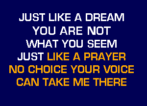 JUST LIKE A DREAM

YOU ARE NOT
MIHAT YOU SEEM
JUST LIKE A PRAYER
N0 CHOICE YOUR VOICE
CAN TAKE ME THERE