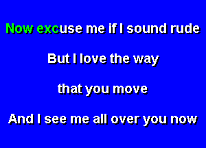 Now excuse me ifl sound rude
But I love the way

that you move

And I see me all over you now