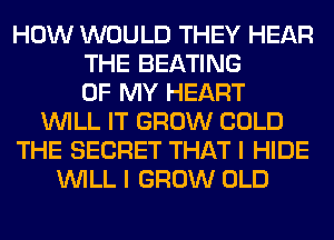 HOW WOULD THEY HEAR
THE BEATING
OF MY HEART
WILL IT GROW COLD
THE SECRET THAT I HIDE
WILL I GROW OLD
