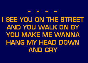 I SEE YOU ON THE STREET
AND YOU WALK 0N BY
YOU MAKE ME WANNA
HANG MY HEAD DOWN

AND CRY