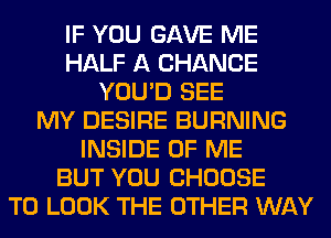IF YOU GAVE ME
HALF A CHANCE
YOU'D SEE
MY DESIRE BURNING
INSIDE OF ME
BUT YOU CHOOSE
TO LOOK THE OTHER WAY
