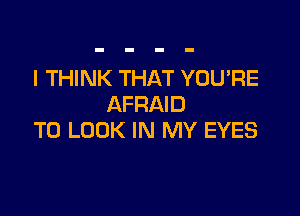I THINK THAT YOU'RE
AFRAID

TO LOOK IN MY EYES