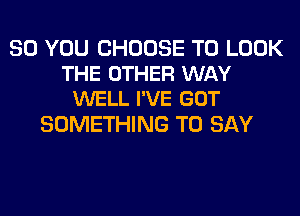 SO YOU CHOOSE TO LOOK
THE OTHER WAY
WELL I'VE GOT

SOMETHING TO SAY