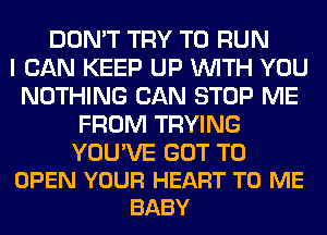 DON'T TRY TO RUN
I CAN KEEP UP WITH YOU
NOTHING CAN STOP ME
FROM TRYING

YOU'VE GOT TO
OPEN YOUR HEART TO ME
BABY