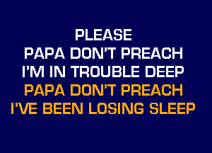 PLEASE
PAPA DON'T PREACH
I'M IN TROUBLE DEEP
PAPA DON'T PREACH
I'VE BEEN LOSING SLEEP