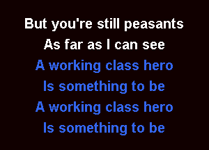 But you're still peasants
As far as I can see