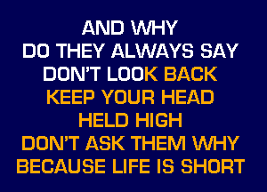 AND WHY
DO THEY ALWAYS SAY
DON'T LOOK BACK
KEEP YOUR HEAD
HELD HIGH
DON'T ASK THEM WHY
BECAUSE LIFE IS SHORT