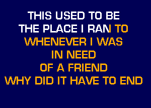 THIS USED TO BE
THE PLACE I RAN T0
VVHENEVER I WAS
IN NEED
OF A FRIEND
WHY DID IT HAVE TO END