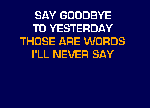 SAY GOODBYE
T0 YESTERDAY
THOSE ARE WORDS

I'LL NEVER SAY