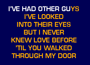 I'VE HAD OTHER GUYS
I'VE LOOKED
INTO THEIR EYES
BUT I NEVER
KNEW LOVE BEFORE
'TIL YOU WALKED
THROUGH MY DOOR