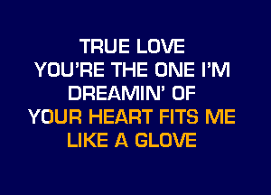 TRUE LOVE
YOU'RE THE ONE I'M
DREAMIN' OF
YOUR HEART FITS ME
LIKE A GLOVE