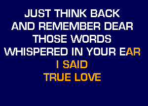 JUST THINK BACK
AND REMEMBER DEAR
THOSE WORDS
VVHISPERED IN YOUR EAR
I SAID
TRUE LOVE