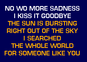 N0 W0 MORE SADNESS
I KISS IT GOODBYE
THE SUN IS BURSTING
RIGHT OUT OF THE SKY
I SEARCHED
THE WHOLE WORLD
FOR SOMEONE LIKE YOU