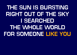 THE SUN IS BURSTING
RIGHT OUT OF THE SKY
I SEARCHED
THE WHOLE WORLD
FOR SOMEONE LIKE YOU