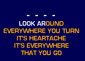 LOOK AROUND
EVERYWHERE YOU TURN
ITS HEARTACHE
ITS EVERYWHERE
THAT YOU GO