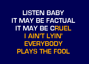 LISTEN BABY
IT MAY BE FACTUAL
IT MAY BE CRUEL
I AIN'T LYIN'
EVERYBODY
PLAYS THE FOOL