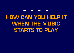 HOW CAN YOU HELP IT
WHEN THE MUSIC

STARTS TO PLAY