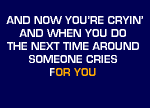 AND NOW YOU'RE CRYIN'
AND WHEN YOU DO
THE NEXT TIME AROUND
SOMEONE CRIES
FOR YOU