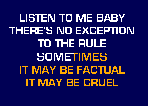 LISTEN TO ME BABY
THERE'S N0 EXCEPTION
TO THE RULE

SOMETIMES
IT MAY BE FACTUAL
IT MAY BE CRUEL