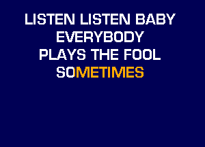 LISTEN LISTEN BABY
EVERYBODY
PLAYS THE FOOL
SOMETIMES