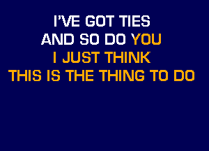 I'VE GOT TIES
AND 80 DO YOU
I JUST THINK

THIS IS THE THING TO DO