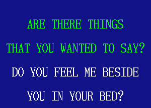 ARE THERE THINGS
THAT YOU WANTED TO SAY?
DO YOU FEEL ME BESIDE
YOU IN YOUR BED?