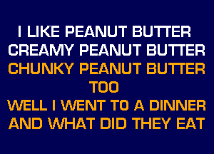 I LIKE PEANUT BUTTER
CREAMY PEANUT BUTTER
CHUNKY PEANUT BUTTER

T00
WELL I WENT TO A DINNER

AND WHAT DID THEY EAT