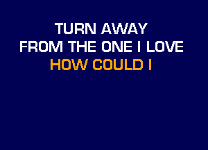 TURN AWAY
FROM THE ONE I LOVE
HOW COULD I