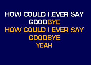 HOW COULD LEVER SAY
GOODBYE
HOW COULD I EVER SAY

GOODBYE
YEAH