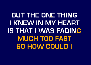 BUT THE ONE THING
I KNEW IN MY HEART
IS THAT I WAS FADING
MUCH T00 FAST
80 HOW COULD I