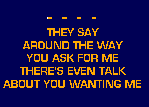 THEY SAY
AROUND THE WAY
YOU ASK FOR ME
THERE'S EVEN TALK
ABOUT YOU WANTING ME