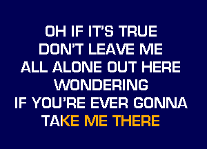 0H IF ITS TRUE
DON'T LEAVE ME
ALL ALONE OUT HERE
WONDERING
IF YOU'RE EVER GONNA
TAKE ME THERE