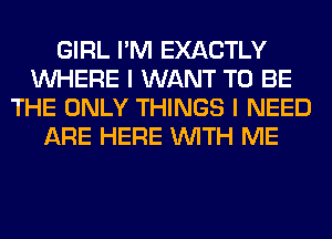 GIRL I'M EXACTLY
WHERE I WANT TO BE
THE ONLY THINGS I NEED
ARE HERE WITH ME