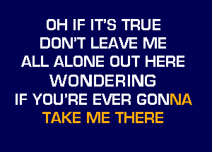 0H IF ITS TRUE
DON'T LEAVE ME
ALL ALONE OUT HERE

WONDERING
IF YOU'RE EVER GONNA
TAKE ME THERE