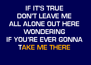 IF ITS TRUE
DON'T LEAVE ME
ALL ALONE OUT HERE
WONDERING
IF YOU'RE EVER GONNA
TAKE ME THERE