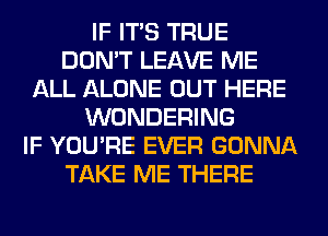 IF ITS TRUE
DON'T LEAVE ME
ALL ALONE OUT HERE
WONDERING
IF YOU'RE EVER GONNA
TAKE ME THERE