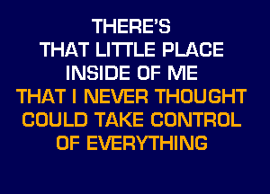 THERE'S
THAT LITI'LE PLACE
INSIDE OF ME
THAT I NEVER THOUGHT
COULD TAKE CONTROL
OF EVERYTHING