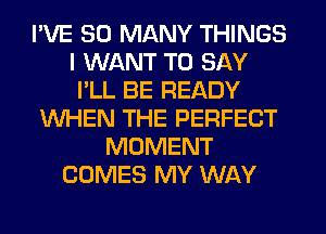 I'VE SO MANY THINGS
I WANT TO SAY
I'LL BE READY
WHEN THE PERFECT
MOMENT
COMES MY WAY
