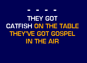 THEY GOT
CATFISH ON THE TABLE
THEY'VE GOT GOSPEL
IN THE AIR