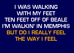 I WAS WALKING
INITH MY FEET
TEN FEET OFF OF BEALE
I'M WALKINI IN MEMPHIS
BUT DO I REALLY FEEL
THE WAY I FEEL