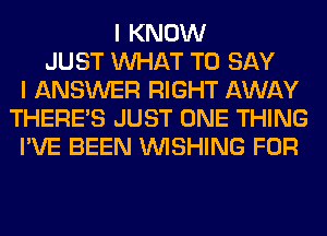 I KNOW
JUST WHAT TO SAY
I ANSWER RIGHT AWAY
THERE'S JUST ONE THING
I'VE BEEN WISHING FOR