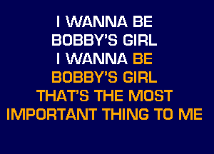 I WANNA BE
BOBBY'S GIRL
I WANNA BE
BOBBY'S GIRL
THAT'S THE MOST
IMPORTANT THING TO ME
