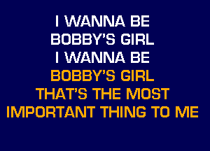 I WANNA BE
BOBBY'S GIRL
I WANNA BE
BOBBY'S GIRL
THAT'S THE MOST
IMPORTANT THING TO ME