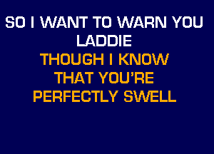 SO I WANT TO WARN YOU
LADDIE
THOUGH I KNOW
THAT YOU'RE
PERFECTLY SWELL