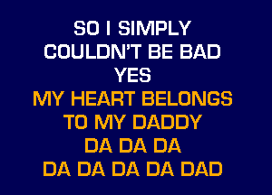 SO I SIMPLY
COULDN'T BE BAD
YES
MY HEART BELONGS
TO MY DADDY
DA DA DA
DA DA DA DA DAD