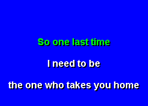 So one last time

lneed to be

the one who takes you home