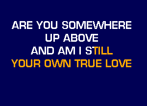 ARE YOU SOMEINHERE
UP ABOVE
AND AM I STILL
YOUR OWN TRUE LOVE