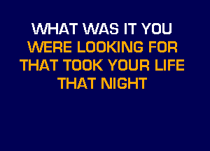 WHAT WAS IT YOU
WERE LOOKING FOR
THAT TOOK YOUR LIFE
THAT NIGHT