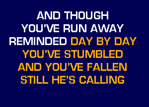 AND THOUGH
YOU'VE RUN AWAY
REMINDED DAY BY DAY
YOU'VE STUMBLED
AND YOU'VE FALLEN
STILL HE'S CALLING