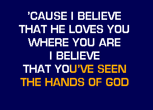 'CAUSE I BELIEVE
THAT HE LOVES YOU
WHERE YOU ARE
I BELIEVE
THAT YOUVE SEEN
THE HANDS OF GOD